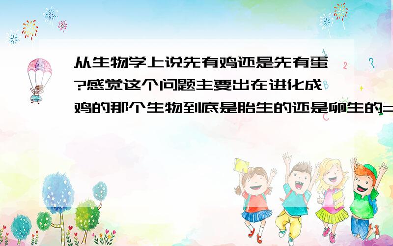 从生物学上说先有鸡还是先有蛋?感觉这个问题主要出在进化成鸡的那个生物到底是胎生的还是卵生的= =如果是卵生的应该是先有蛋吧,因为那种生物不能叫鸡,但是他生的蛋基因变异可以孵出