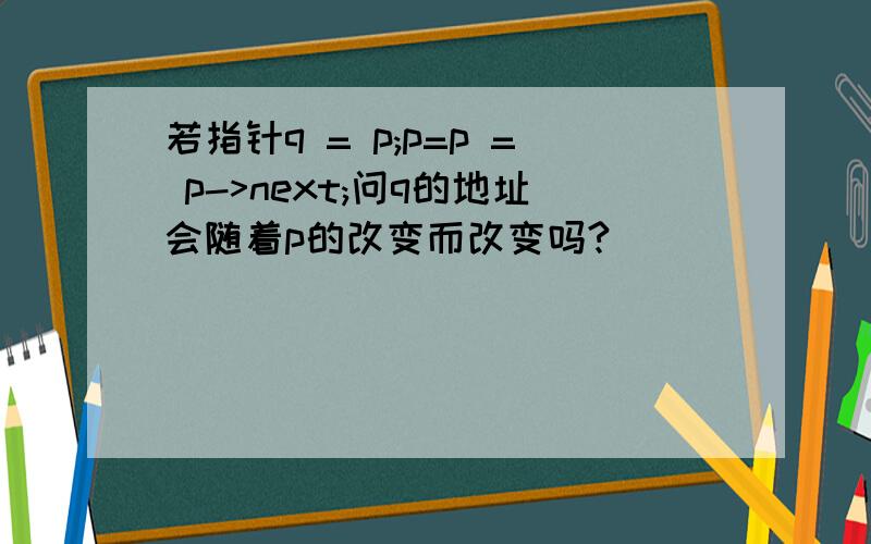 若指针q = p;p=p = p->next;问q的地址会随着p的改变而改变吗?