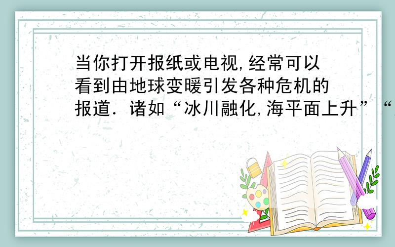 当你打开报纸或电视,经常可以看到由地球变暖引发各种危机的报道．诸如“冰川融化,海平面上升”“风暴潮等自然灾害频发”“疾病流行”等等.因此“节能减排”已成为当前各国政府迫切