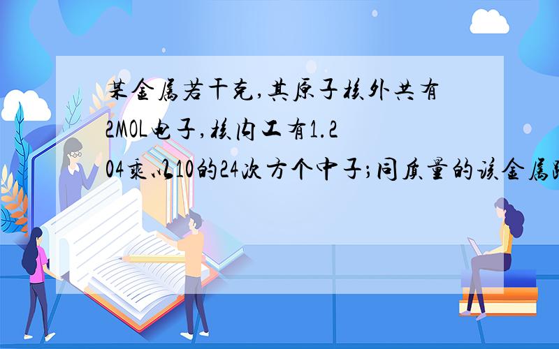 某金属若干克,其原子核外共有2MOL电子,核内工有1.204乘以10的24次方个中子；同质量的该金属跟足量稀盐酸反应,有0.2MOL电子发生转移,生成6.02乘以10的22次方个阳离子,问（1）：该金属元素的原