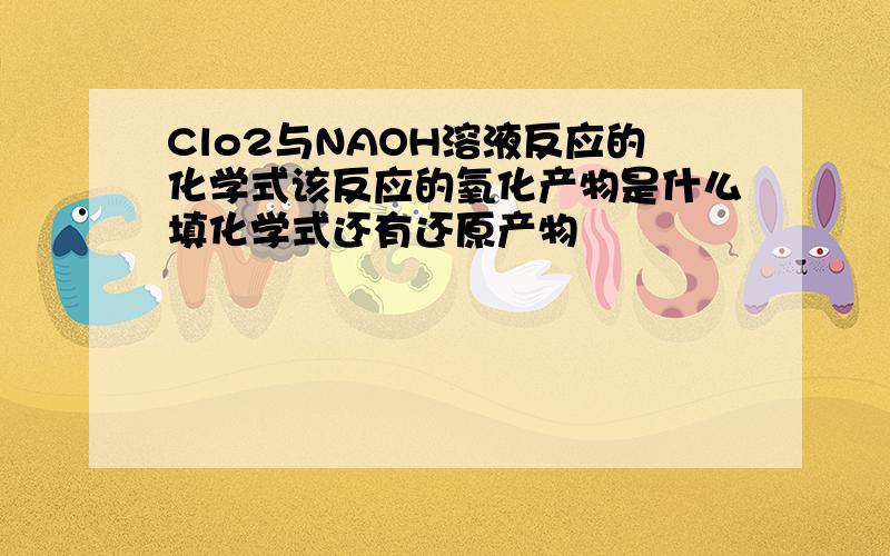 Clo2与NAOH溶液反应的化学式该反应的氧化产物是什么填化学式还有还原产物