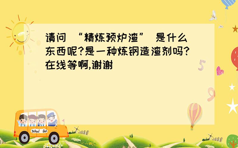 请问 “精炼预炉渣” 是什么东西呢?是一种炼钢造渣剂吗?在线等啊,谢谢^^