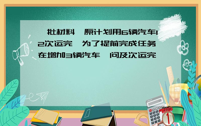 一批材料,原计划用6辆汽车12次运完,为了提前完成任务,在增加3辆汽车,问及次运完