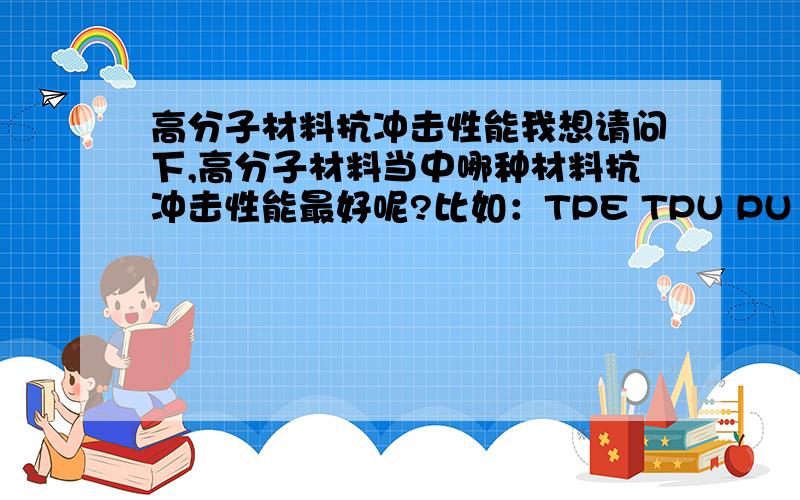 高分子材料抗冲击性能我想请问下,高分子材料当中哪种材料抗冲击性能最好呢?比如：TPE TPU PU POM 等等,麻烦排个序,或者有什么更好的材料我不知道的,呵呵.