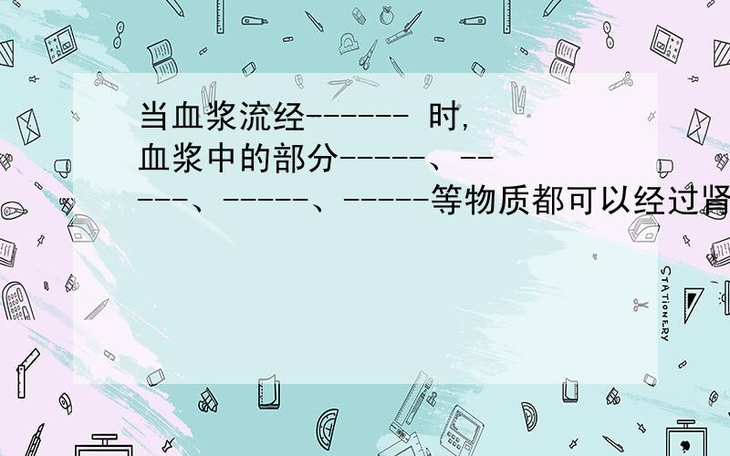 当血浆流经------ 时,血浆中的部分-----、-----、-----、-----等物质都可以经过肾小球的---,到肾小囊内形成-----.一共七个空.2、原尿流过-----时.-----、-----、和全部的-----被重吸收回血液.（三个空