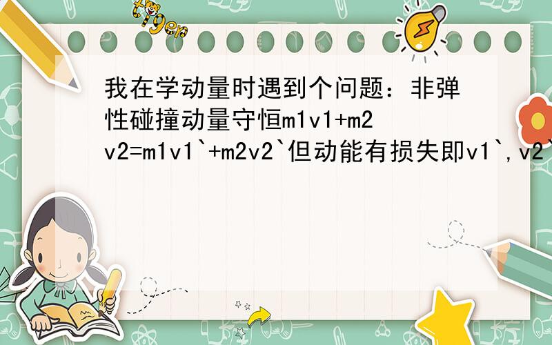 我在学动量时遇到个问题：非弹性碰撞动量守恒m1v1+m2v2=m1v1`+m2v2`但动能有损失即v1`,v2`都变小了再代回去发现m1v1+m2v2>m1v1`+m2v2`怎么会这样呢?