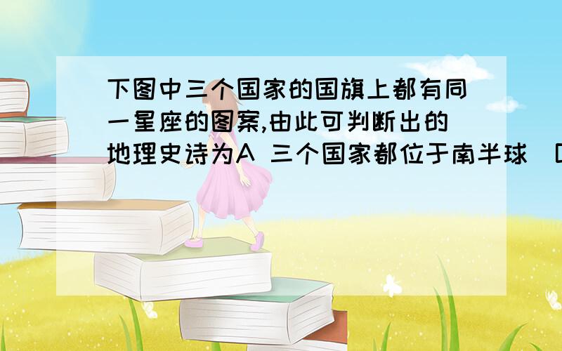 下图中三个国家的国旗上都有同一星座的图案,由此可判断出的地理史诗为A 三个国家都位于南半球  B  三个国家所拥有的岛屿数相同  C  三个国家的宗教信仰相同  D  三个国家在过去曾是同一