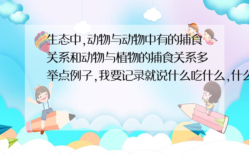 生态中,动物与动物中有的捕食关系和动物与植物的捕食关系多举点例子,我要记录就说什么吃什么,什么不吃什么,什么和什么互相吃要科学性的