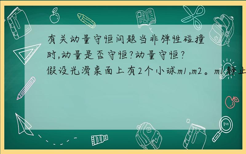 有关动量守恒问题当非弹性碰撞时,动量是否守恒?动量守恒？假设光滑桌面上有2个小球m1,m2。m1静止，m2以V1速度撞向m1（m1,m2相等）它们发生非弹性碰撞（一维碰撞）。明显这个系统动量守恒