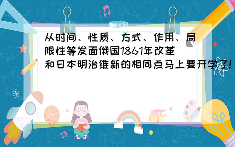 从时间、性质、方式、作用、局限性等发面俄国1861年改革和日本明治维新的相同点马上要开学了!