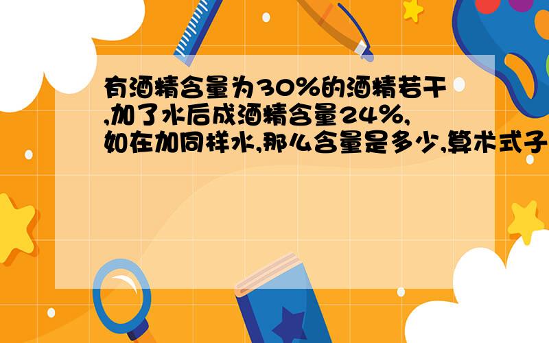 有酒精含量为30％的酒精若干,加了水后成酒精含量24％,如在加同样水,那么含量是多少,算术式子解