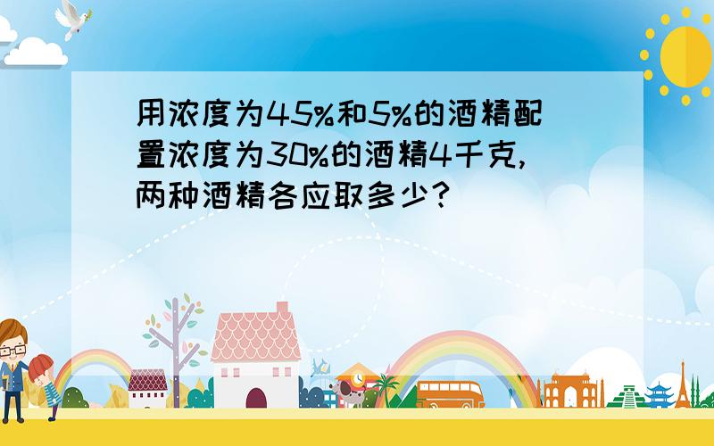 用浓度为45%和5%的酒精配置浓度为30%的酒精4千克,两种酒精各应取多少?