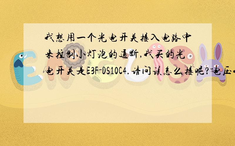 我想用一个光电开关接入电路中来控制小灯泡的通断,我买的光电开关是E3F-DS10C4.请问该怎么接呢?电压我打算用4节干电池串联起来,该怎么接呢?直接把光电开关串联进电路中好象不行呀.