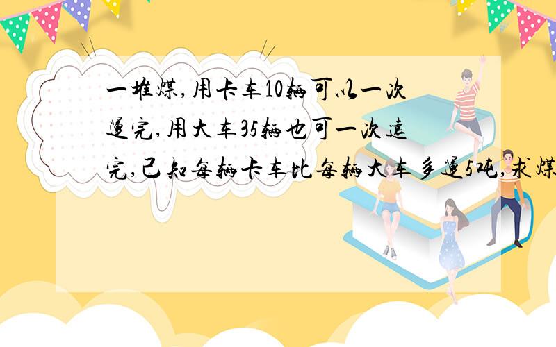 一堆煤,用卡车10辆可以一次运完,用大车35辆也可一次远完,己知每辆卡车比每辆大车多运5吨,求煤几吨