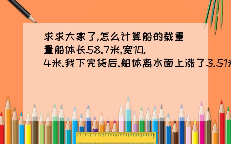 求求大家了,怎么计算船的载重量船体长58.7米,宽10.4米.我下完货后.船体离水面上涨了3.51米.《船前面是1.2米的尖头后面是平的,有谁知道我下完的货物的重量是多少啊.是怎么计算的,