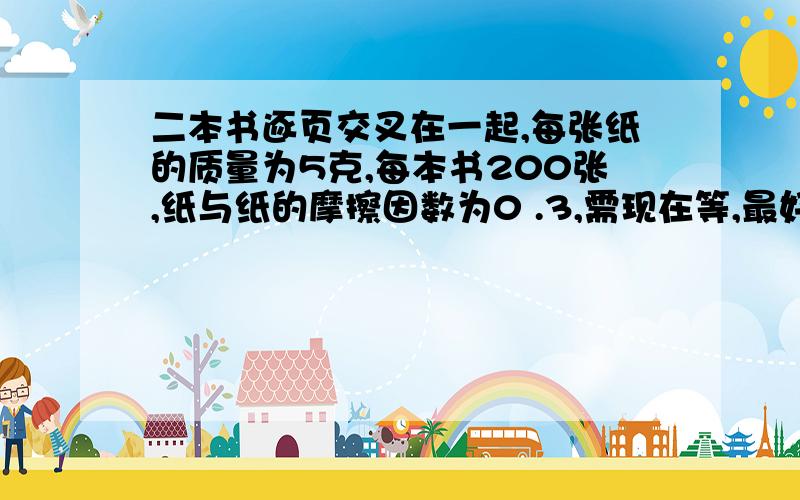 二本书逐页交叉在一起,每张纸的质量为5克,每本书200张,纸与纸的摩擦因数为0 .3,需现在等,最好用高一的知识.不要太麻烦,讲一下简便方法,