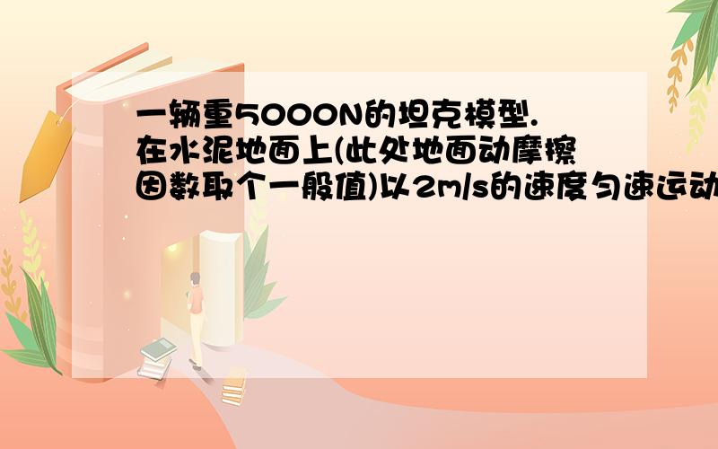 一辆重5000N的坦克模型.在水泥地面上(此处地面动摩擦因数取个一般值)以2m/s的速度匀速运动.求拉力和发动机功率