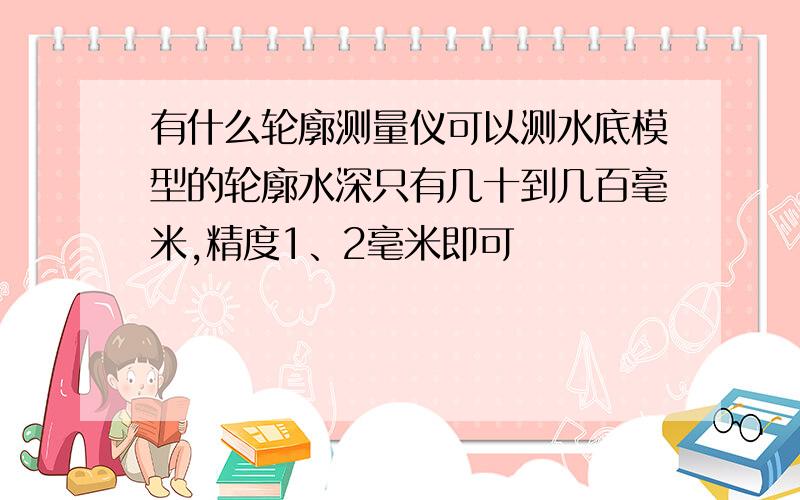 有什么轮廓测量仪可以测水底模型的轮廓水深只有几十到几百毫米,精度1、2毫米即可