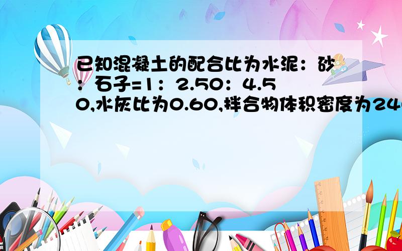 已知混凝土的配合比为水泥：砂：石子=1：2.50：4.50,水灰比为0.60,拌合物体积密度为2400千克每立方米(注：混凝土1立方米=1000升)若施工工地采用600升出料搅拌机,现测得现场砂含水率5%,石子含