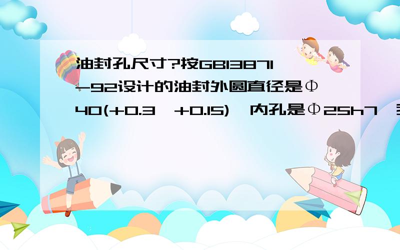 油封孔尺寸?按GB13871-92设计的油封外圆直径是Φ40(+0.3,+0.15),内孔是Φ25h7,我想知道该油封所对应的油封孔孔径公差是多少以及配合的轴的尺寸公差是多少?