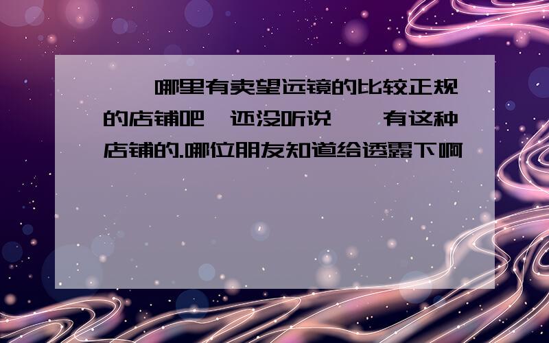 邯郸哪里有卖望远镜的比较正规的店铺吧,还没听说邯郸有这种店铺的.哪位朋友知道给透露下啊