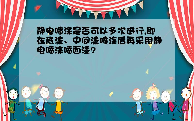 静电喷涂是否可以多次进行,即在底漆、中间漆喷涂后再采用静电喷涂喷面漆?