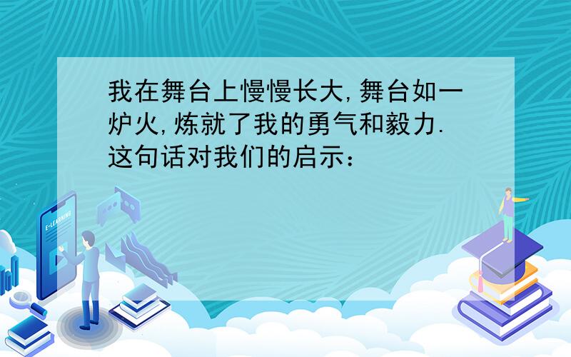 我在舞台上慢慢长大,舞台如一炉火,炼就了我的勇气和毅力.这句话对我们的启示：