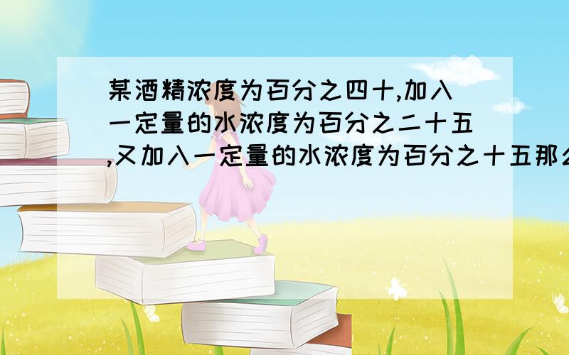 某酒精浓度为百分之四十,加入一定量的水浓度为百分之二十五,又加入一定量的水浓度为百分之十五那么两次加水量之比为多少?