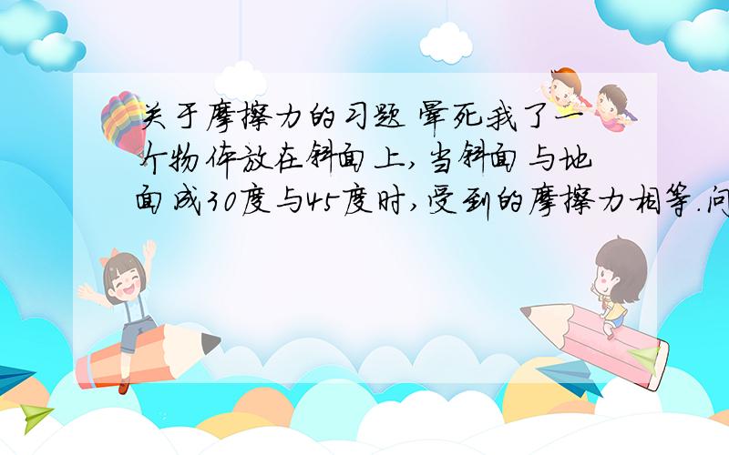 关于摩擦力的习题 晕死我了一个物体放在斜面上,当斜面与地面成30度与45度时,受到的摩擦力相等.问木板的摩擦系数?看了这道题我震精了~实在是不能明白啊~如果画力的三角形.怎么都不可能