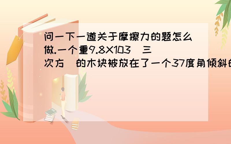 问一下一道关于摩擦力的题怎么做.一个重9.8X103（三次方）的木块被放在了一个37度角倾斜的平面上.木块和平面直接的动摩擦力系数为0.75,问要用多少力才能使木块以稳定的速度移动.这里的