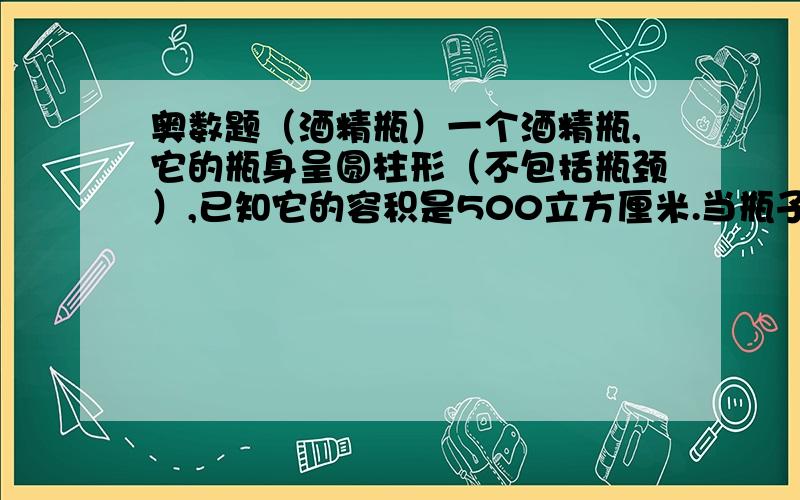 奥数题（酒精瓶）一个酒精瓶,它的瓶身呈圆柱形（不包括瓶颈）,已知它的容积是500立方厘米.当瓶子正放时,瓶内酒精液面的高度为6cm.当瓶子倒放时,空余部分的高为2cm.求瓶内酒精的体积是多