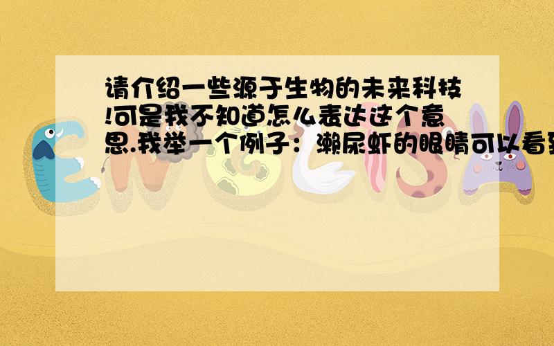 请介绍一些源于生物的未来科技!可是我不知道怎么表达这个意思.我举一个例子：濑尿虾的眼睛可以看到12原色,而人类只看到3原色,所以如果人类能够把显示设备通过濑尿虾的眼睛的原理,制