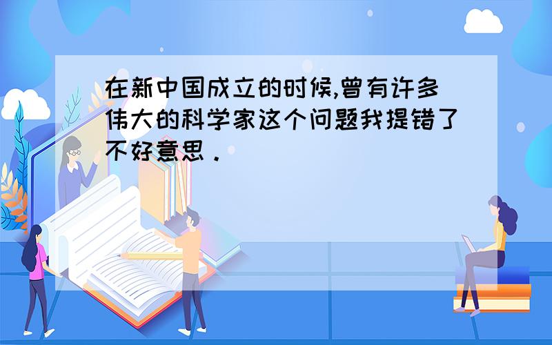 在新中国成立的时候,曾有许多伟大的科学家这个问题我提错了不好意思。