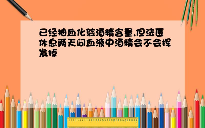 已经抽血化验酒精含量,但法医休息两天问血液中酒精会不会挥发掉