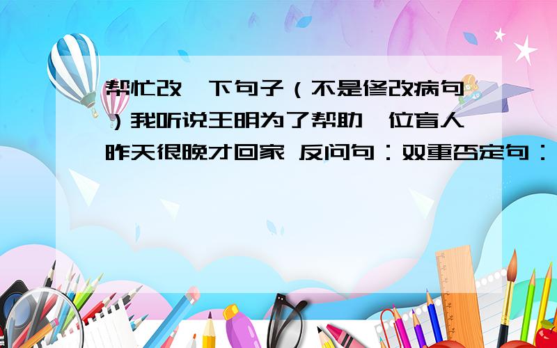 帮忙改一下句子（不是修改病句）我听说王明为了帮助一位盲人昨天很晚才回家 反问句：双重否定句：