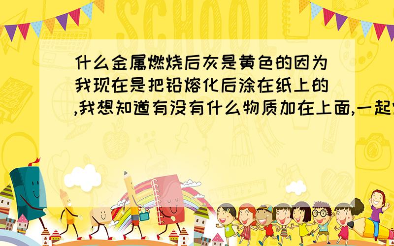 什么金属燃烧后灰是黄色的因为我现在是把铅熔化后涂在纸上的,我想知道有没有什么物质加在上面,一起燃烧后灰变成黄色?