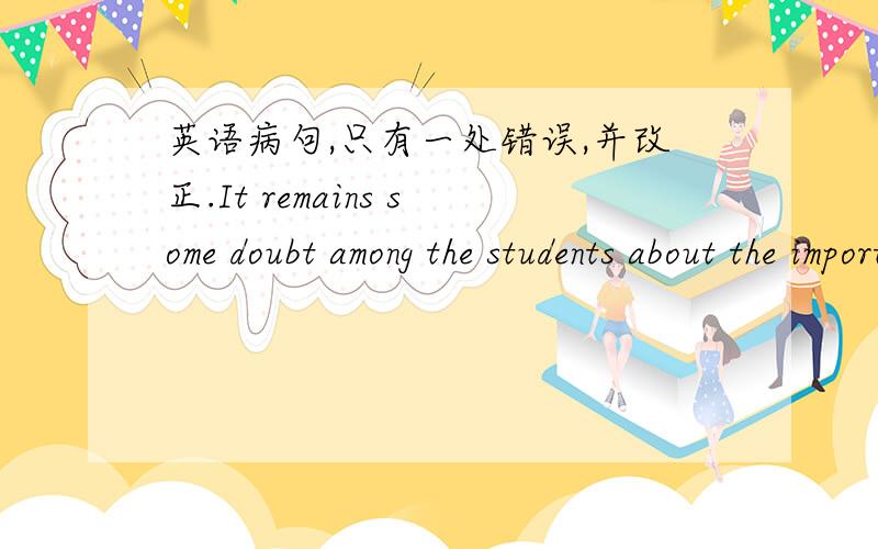 英语病句,只有一处错误,并改正.It remains some doubt among the students about the importance of exercise.the president is opposed to give financial aid to the areas hit by an earthquake.Peter could't visit the place.Otherwise he would know