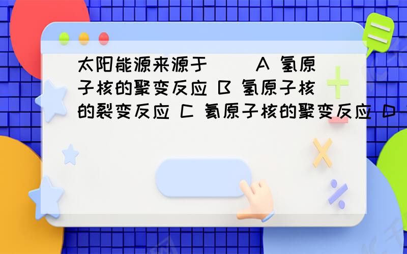 太阳能源来源于（ ）A 氢原子核的聚变反应 B 氢原子核的裂变反应 C 氦原子核的聚变反应 D 铀等元素裂变的连锁反应