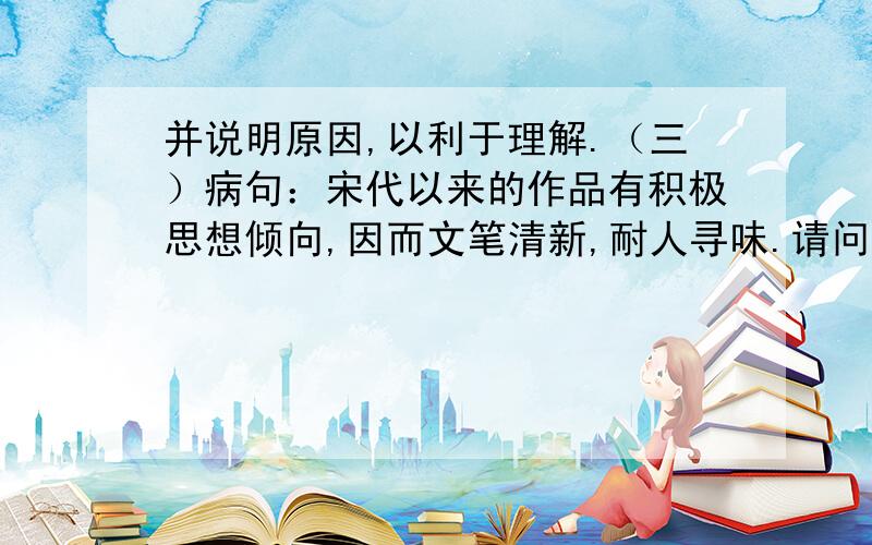 并说明原因,以利于理解.（三）病句：宋代以来的作品有积极思想倾向,因而文笔清新,耐人寻味.请问：错在什么地方?并说明原因,以利于理解.