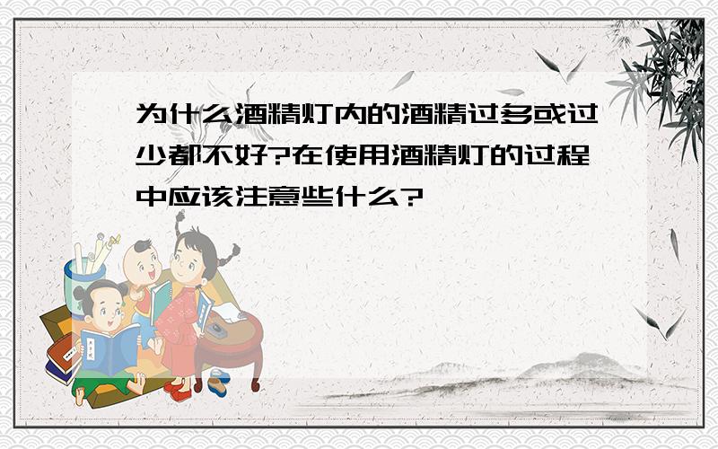 为什么酒精灯内的酒精过多或过少都不好?在使用酒精灯的过程中应该注意些什么?