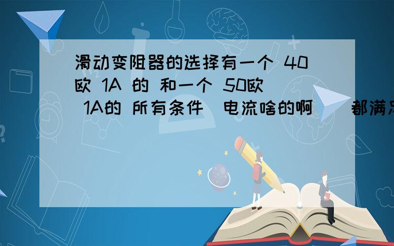 滑动变阻器的选择有一个 40欧 1A 的 和一个 50欧 1A的 所有条件（电流啥的啊 ） 都满足……也就是说 连接 哪个进电路都安全 老实告诉我们选小电阻的 这是为什么?