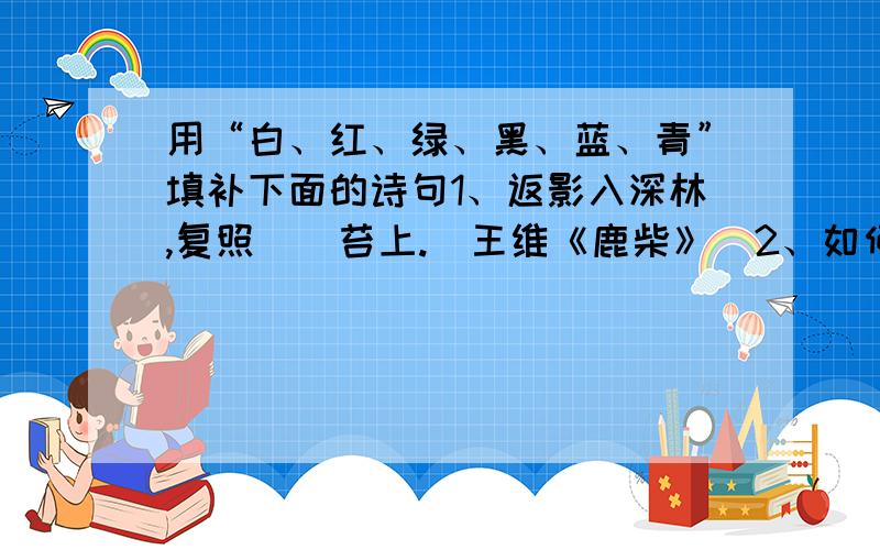 用“白、红、绿、黑、蓝、青”填补下面的诗句1、返影入深林,复照（）苔上.（王维《鹿柴》）2、如何织执素,自著（）缕衣.（孟郊《织妇辞》）3、（）驹远志,古人所箴.（王粲《赠士孙文