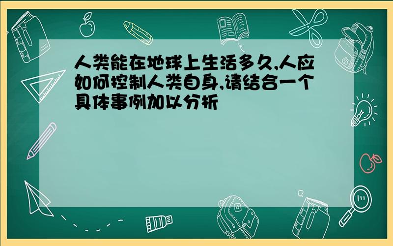 人类能在地球上生活多久,人应如何控制人类自身,请结合一个具体事例加以分析