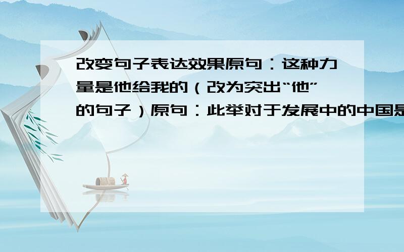 改变句子表达效果原句：这种力量是他给我的（改为突出“他”的句子）原句：此举对于发展中的中国是一个巨大的挑战（改为突出“发展中的中国”的句子）