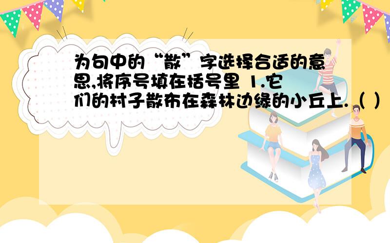 为句中的“散”字选择合适的意思,将序号填在括号里 1.它们的村子散布在森林边缘的小丘上.（ ）2.我的目光为一群音乐演奏者吸引,他们有十几个吧,聚散在两棵大树下.3.我愿意牵着你的手,