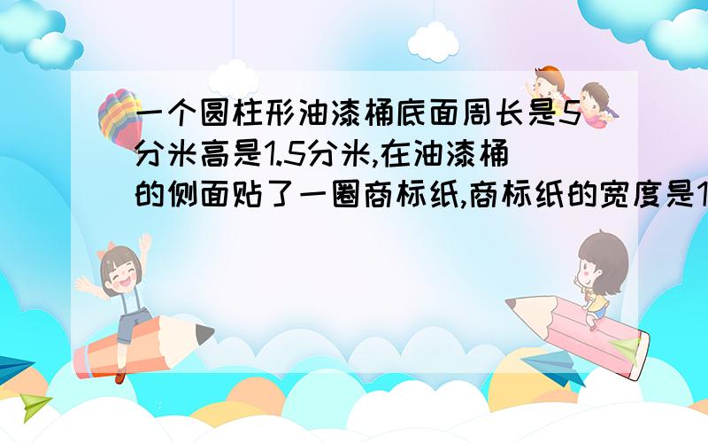 一个圆柱形油漆桶底面周长是5分米高是1.5分米,在油漆桶的侧面贴了一圈商标纸,商标纸的宽度是1.2分米那么这个商标纸的面积是（ ）平方分米,油漆桶的侧面积还有（ ）平方分米,没有被商标