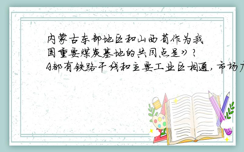 内蒙古东部地区和山西省作为我国重要煤炭基地的共同点是》?A都有铁路干线和主要工业区相通,市场广阔B都属于西部大开发的省份具有明显的区位优势C煤炭储量都超过两亿吨以上D区域内部