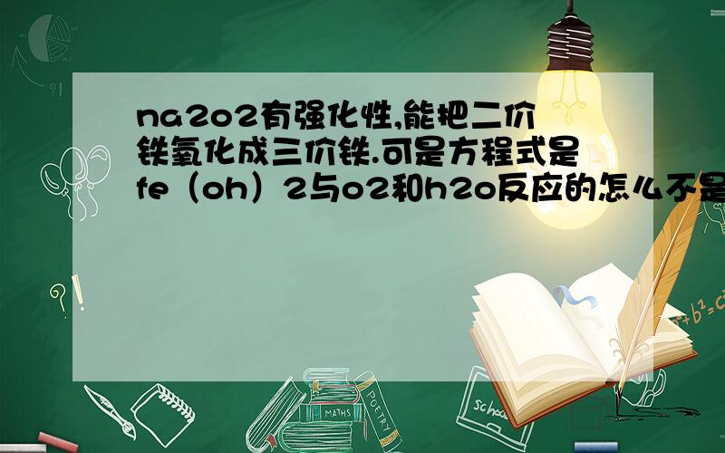 na2o2有强化性,能把二价铁氧化成三价铁.可是方程式是fe（oh）2与o2和h2o反应的怎么不是 fe（oh）2+na2o2的呢,不是na2o2把二价铁氧化的吗?就得跟na2o2反应啊.我很费解