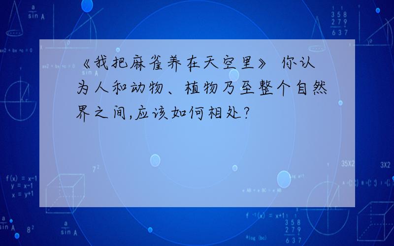 《我把麻雀养在天空里》 你认为人和动物、植物乃至整个自然界之间,应该如何相处?