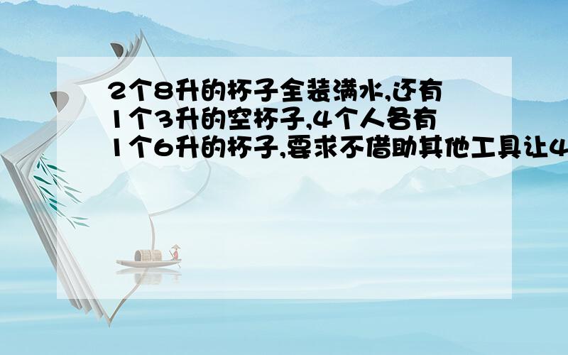 2个8升的杯子全装满水,还有1个3升的空杯子,4个人各有1个6升的杯子,要求不借助其他工具让4个人平分2个8升杯子中的水各的4升,而且他们的杯子一旦倒进水就不能在倒出来